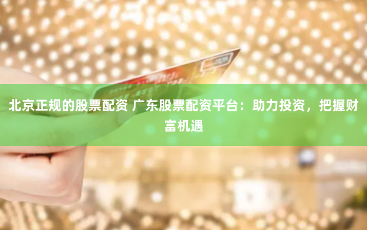北京正規(guī)的股票配資 廣東股票配資平臺(tái)：助力投資，把握財(cái)富機(jī)遇