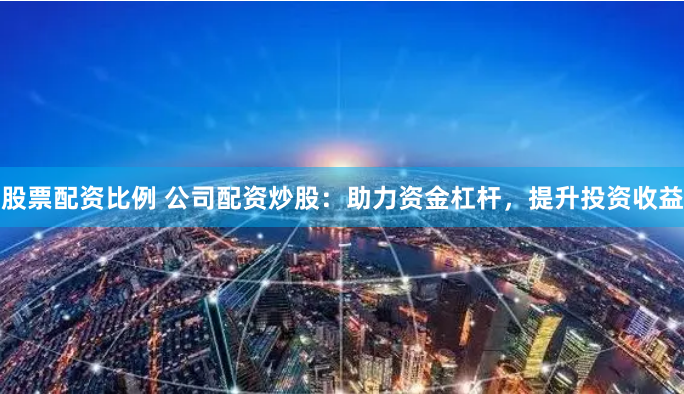 股票配資比例 公司配資炒股：助力資金杠桿，提升投資收益