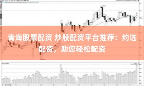 青海股票配資 炒股配資平臺(tái)推薦：約選配資，助您輕松配資