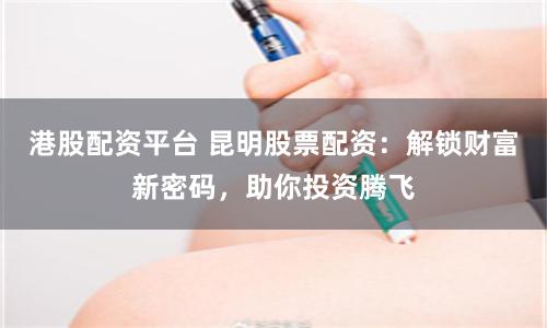 港股配資平臺(tái) 昆明股票配資：解鎖財(cái)富新密碼，助你投資騰飛